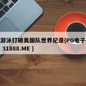 中国游泳打破美国队世界纪录{PG电子爆奖视频 31888.ME }