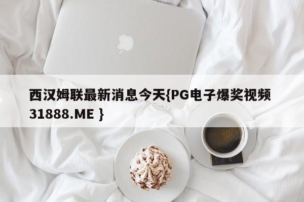 西汉姆联最新消息今天{PG电子爆奖视频 31888.ME }