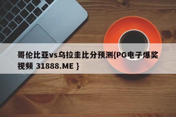 哥伦比亚vs乌拉圭比分预测{PG电子爆奖视频 31888.ME }